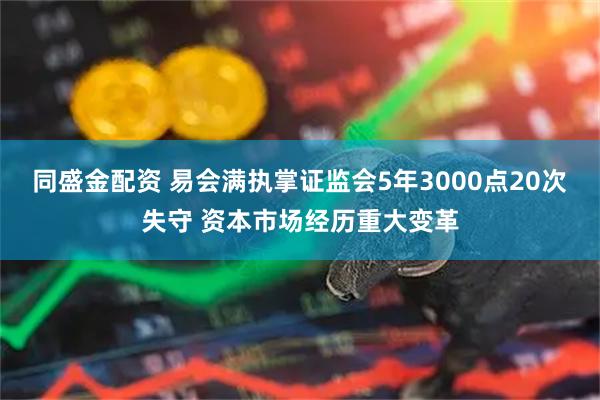 同盛金配资 易会满执掌证监会5年3000点20次失守 资本市场经历重大变革