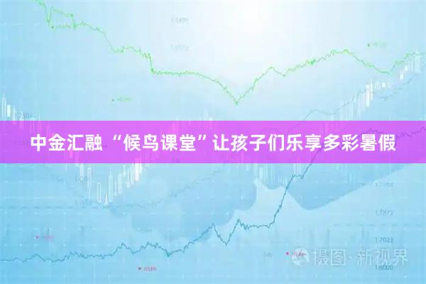 中金汇融 “候鸟课堂”让孩子们乐享多彩暑假