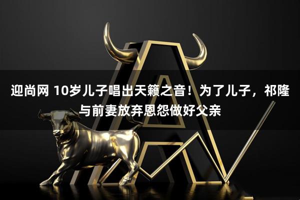 迎尚网 10岁儿子唱出天籁之音！为了儿子，祁隆与前妻放弃恩怨做好父亲