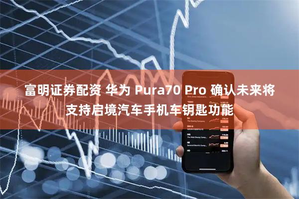 富明证券配资 华为 Pura70 Pro 确认未来将支持启境汽车手机车钥匙功能