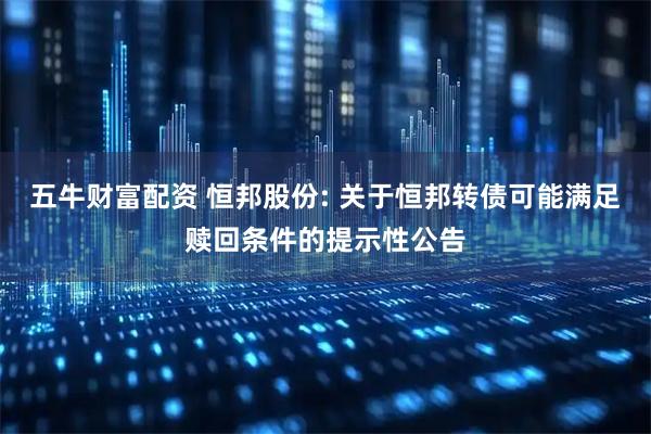 五牛财富配资 恒邦股份: 关于恒邦转债可能满足赎回条件的提示性公告