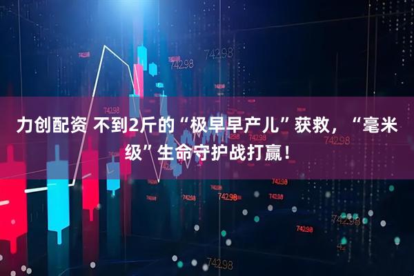 力创配资 不到2斤的“极早早产儿”获救，“毫米级”生命守护战打赢！
