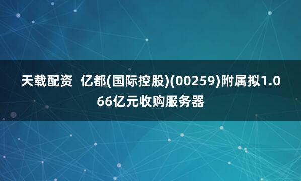 天载配资 亿都(国际控股)(00259)附属拟1.066亿元收购服务器
