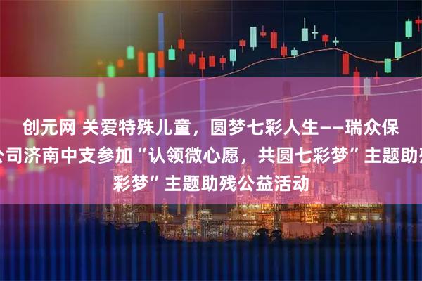 创元网 关爱特殊儿童，圆梦七彩人生——瑞众保险山东分公司济南中支参加“认领微心愿，共圆七彩梦”主题助残公益活动
