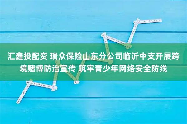 汇鑫投配资 瑞众保险山东分公司临沂中支开展跨境赌博防治宣传 筑牢青少年网络安全防线