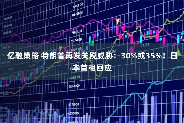 亿融策略 特朗普再发关税威胁：30%或35%！日本首相回应