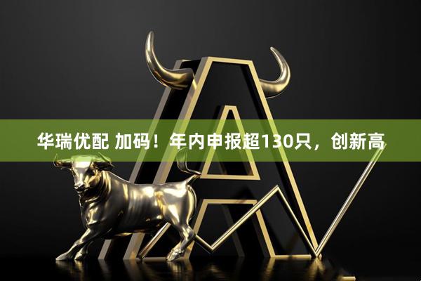 华瑞优配 加码!年内申报超130只,创新高