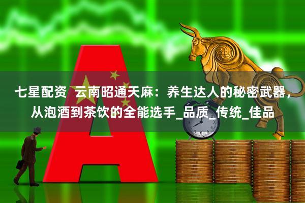 七星配资 云南昭通天麻:养生达人的秘密武器,从泡酒到茶饮的全能选手_品质_传统_佳品