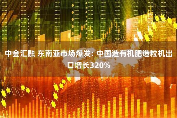中金汇融 东南亚市场爆发: 中国造有机肥造粒机出口增长320%