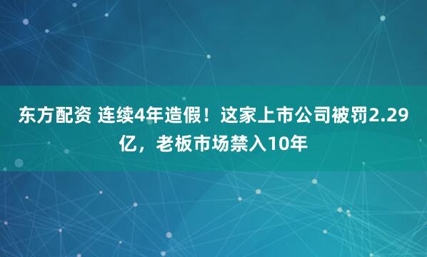 东方配资 连续4年造假！这家上市公司被罚2.29亿，老板市场禁入10年
