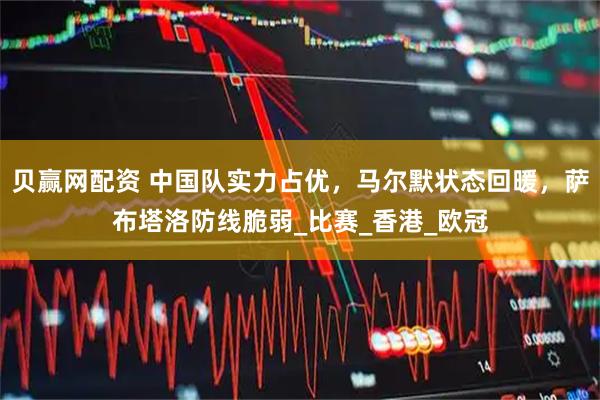 贝赢网配资 中国队实力占优，马尔默状态回暖，萨布塔洛防线脆弱_比赛_香港_欧冠