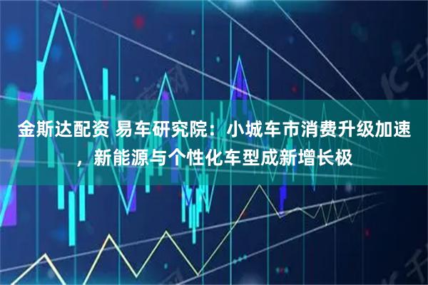 金斯达配资 易车研究院：小城车市消费升级加速，新能源与个性化车型成新增长极