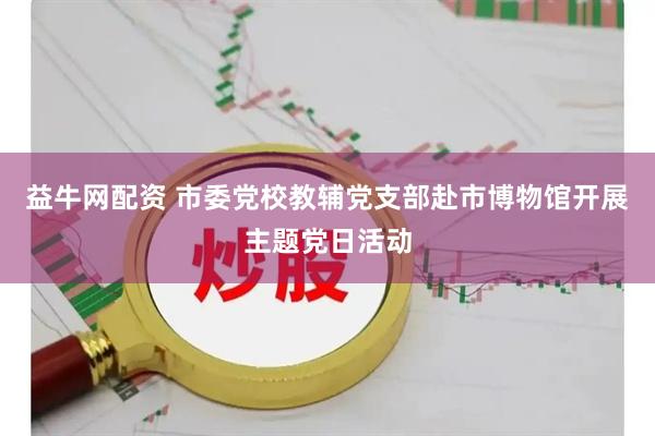 益牛网配资 市委党校教辅党支部赴市博物馆开展主题党日活动